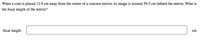 When a coin is placed 12.9 cm away from the center of a concave mirror, its image is located 39.5 cm behind the mirror. What is
the focal length of the mirror?
focal length:
cm
