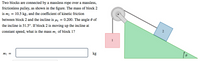 Two blocks are connected by a massless rope over a massless,
frictionless pulley, as shown in the figure. The mass of block 2
is m2 = 10.5 kg, and the coefficient of kinetic friction
between block 2 and the incline is µg = 0.200. The angle 0 of
the incline is 31.5°. If block 2 is moving up the incline at
2
constant speed, what is the mass m¡ of block 1?
1
kg
mi =
