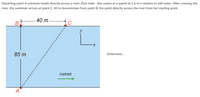 Departing point A swimmer heads directly across a river, 85m wide. She swims at a speed of 1.6 m/s relative to still water. After crossing the
river, the swimmer arrives at point C, 40 m downstream from point B, the point directly across the river from her starting point.
40 т.
85 m
Determine..
current

