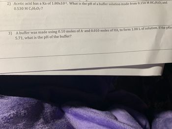 2) Acetic acid has a Ka of 1.80x10-5. What is the pH of a buffer solution made from 0.150 M HC₂H302 and
0.530 M C2H3O2?
3) A buffer was made using 0.10 moles of A and 0.010 moles of HA, to form 1.00 L of solution. If the pKa
5.71, what is the pH of the buffer?