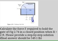 Hinge
Oil sp gr 0.90
Gate-4 ft
wide
r= 2 ft
Water
2 ft
2 ft
R
S= 3.0
Figure 2.74 Problems 2.84-2.86.
Calculate the force F required to hold the
gate of Fig 2.74 in a closed position when R =
2 ft. Please provide a step-by-step solution
(final answer should be 549.1 lb)
