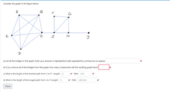 Consider the graph in the figure below.
E
B
F
G
AZ.
с
I
H
A
a) List all the bridges in this graph. Enter your answers in alphabetical order separated by commas but no spaces.
b) If you remove all of the bridges from this graph, how many components will the resulting graph have?
c) What is the length of the shortest path from C to F? Length: 2
d) What is the length of the longest path from I to J? Length: 5
Check
J
✔Path: C,I,F
Path: I,G,F,I,H,J
X
X