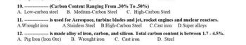 10.
(Carbon Content Ranging From .30% To .50%)
A. Low-carbon steel B. Medium-Carbon Steel C. High-Carbon Steel
11.
- is used for Aerospace, turbine blades and jet, rocket engines and nuclear reactors.
A. Wrought iron A.Stainless Steel B.High-Carbon Steel C.Cast iron D.Super alloys
12.
is made alloy of iron, carbon, and silicon. Total carbon content is between 1.7 -4.5%.
D. Steel
A. Pig Iron (Iron Ore)
B. Wrought iron
C. Cast iron