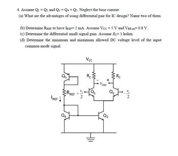 4. Assume Q₁ = Q₂ and Q3 Q4 = Q5. Neglect the base current.
(a) What are the advantages of using differential pair for IC design? Name two of them.
(b) Determine RREF to have IREF= 2 mA. Assume Vcc=5 V and VBE,on=0.8 V.
(c) Determine the differential small-signal gain. Assume Re- 1 kohm.
(d) Determine the minimum and maximum allowed DC voltage level of the input
common-mode signal.
Q5
IREF↓
RREF +
Vcc
Rc
Vout
Q3
Q₂
Rc
2