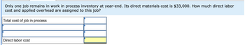 Only one job remains in work in process inventory at year-end. Its direct materials cost is $33,000. How much direct labor
cost and applied overhead are assigned to this job?
Total cost of job in process
Direct labor cost