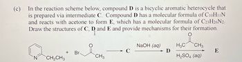 (c)
In the reaction scheme below, compound D is a bicyclic aromatic heterocycle that
is prepared via intermediate C. Compound D has a molecular formula of C10H11N
and reacts with acetone to form E, which has a molecular formula of C23H26N2.
Draw the structures of C, D and E and provide mechanisms for their formation.
N
CH₂CH3
+ Br-
CH3
C
NaOH (aq)
D
H3C CH3
H₂SO4 (aq)
E