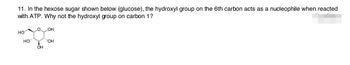 11. In the hexose sugar shown below (glucose), the hydroxyl group on the 6th carbon acts as a nucleophile when reacted
with ATP. Why not the hydroxyl group on carbon 1?
HO
HO
0 OH
OH
''OH