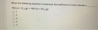 When the following equation is balanced, the coefficient of sulfur dioxide is
PbS (s) + O 2 (g) PbO (s) + SO 2 (g)
3.
