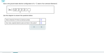 Here is the ground-state electron configuration of a +2 cation of an unknown Element E.
Kr111 ||1||1
4 d
5s
Use this diagram to answer the questions below.
What is Element E? Write its chemical symbol.
How many unpaired electron spins are there in this cation?
X
0
Ś