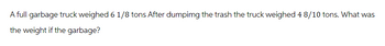 A full garbage truck weighed 6 1/8 tons After dumpimg the trash the truck weighed 4 8/10 tons. What was
the weight if the garbage?