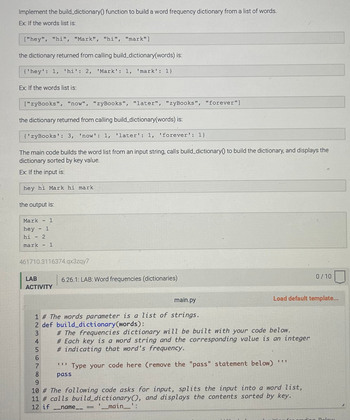 Implement the build_dictionary() function to build a word frequency dictionary from a list of words.
Ex: If the words list is:
["hey", "hi", "Mark", "hi", "mark"]
the dictionary returned from calling build_dictionary(words) is:
{'hey': 1, 'hi': 2, 'Mark': 1, 'mark': 1)
Ex: If the words list is:
["zyBooks", "now", "zyBooks", "later", "zyBooks", "forever"]
the dictionary returned from calling build_dictionary(words) is:
{'zyBooks': 3, 'now': 1, 'later': 1, 'forever': 1)
The main code builds the word list from an input string, calls build_dictionary to build the dictionary, and displays the
dictionary sorted by key value.
Ex: If the input is:
hey hi Mark hi mark
the output is:
-
Mark
hey 1
2
hi
mark - 1
-
-
1
461710.3116374.qx3zqy7
LAB
ACTIVITY
456
6.26.1: LAB: Word frequencies (dictionaries)
main.py
1 # The words parameter is a list of strings.
2 def build_dictionary (words):
3
# The frequencies dictionary will be built with your code below.
# Each key is a word string and the corresponding value is an integer
#indicating that word's frequency.
Load default template...
KUPI
TI
7 ""Type your code here (remove the "pass" statement below)
8
pass
9
10 # The following code asks for input, splits the input into a word list,
11 # calls build_dictionary(), and displays the contents sorted by key.
12 if
-_name_
'__main__':
0/10
ding Polow