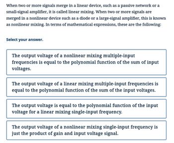 When two or more signals merge in a linear device, such as a passive network or a
small-signal amplifier, it is called linear mixing. When two or more signals are
merged in a nonlinear device such as a diode or a large-signal amplifier, this is known
as nonlinear mixing. In terms of mathematical expressions, these are the following:
Select your answer.
The output voltage of a nonlinear mixing multiple-input
frequencies is equal to the polynomial function of the sum of input
voltages.
The output voltage of a linear mixing multiple-input frequencies is
equal to the polynomial function of the sum of the input voltages.
The output voltage is equal to the polynomial function of the input
voltage for a linear mixing single-input frequency.
The output voltage of a nonlinear mixing single-input frequency is
just the product of gain and input voltage signal.