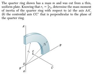 The quarter ring shown has a mass m and was cut from a thin,
determine the mass moment
uniform plate. Knowing that r₁
=
72,
of inertia of the quarter ring with respect to (a) the axis AA',
(b) the centroidal axis CC' that is perpendicular to the plane of
the quarter ring.
B
A'
0
A
r₁ C
r₂
C'
B'