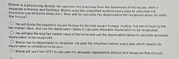 Blaine is a practicing dentist. He operates his business from the basement of his house, with a
separate entrance and facilities. Blaine uses the simplified method every year to calculate his
business-use-of-home deduction. How will he calculate his depreciation for recapture when he sells
the house?
He will divide the basement square footage by the total square footage, multiply that percentage by the
fair market value, and use the depreciation tables to calculate allowable depreciation to be recaptured.
He will take the total fair market value of the home and use the depreciation tables to calculate allowable
depreciation to be recaptured.
Blaine has no depreciation to recapture. He uses the simplified method every year which means his
depreciation is considered to be zero.
Blaine will use Form 4797 to calculate the allowable depreciation amount and recapture that amount.
C