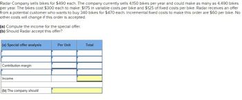 Radar Company sells bikes for $490 each. The company currently sells 4,150 bikes per year and could make as many as 4,490 bikes
per year. The bikes cost $300 each to make: $175 in variable costs per bike and $125 of fixed costs per bike. Radar receives an offer
from a potential customer who wants to buy 340 bikes for $470 each. Incremental fixed costs to make this order are $60 per bike. No
other costs will change if this order is accepted.
(a) Compute the income for the special offer.
(b) Should Radar accept this offer?
(a) Special offer analysis
Per Unit
Total
Contribution margin
Income
(b) The company should