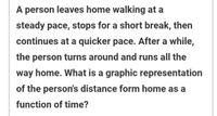 A person leaves home walking at a
steady pace, stops for a short break, then
continues at a quicker pace. After a while,
the person turns around and runs all the
way home. What is a graphic representation
of the person's distance form home as a
function of time?
