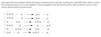 Most supersonic planes produce exhaust of hot gases containing many compounds, including nitric oxide (NO). Nitric oxide is a radical
that is believed to play a role in ozone depletion. Choose propagation steps that show how nitric oxide can destroy ozone in a chain
process. (Several choices may be correct.)
□ O=N-O
O=N-O
+
0₂
O=N.
DO=N-6 .Ö.
O=N-0
02
0₂ +
DO=N- + 03
O=N.
O=N.
O=N-0
02
O=N-
O=N-O
02
.Ö.
O=N.
.Ö.
0₂