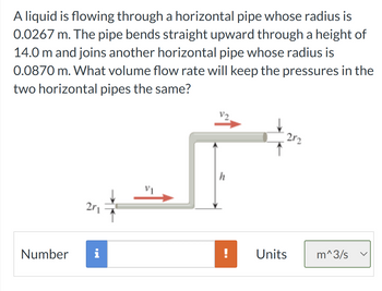 **Problem Statement:**

A liquid is flowing through a horizontal pipe whose radius is 0.0267 m. The pipe bends straight upward through a height of 14.0 m and joins another horizontal pipe whose radius is 0.0870 m. What volume flow rate will keep the pressures in the two horizontal pipes the same?

**Diagram Explanation:**

The diagram illustrates a pipe system where:

1. The first horizontal pipe has a radius denoted as \( r_1 \). Its diameter is labeled \( 2r_1 \), and it shows a flow velocity \( v_1 \) in the horizontal direction.
2. The pipe bends vertically upward to a height \( h = 14.0 \, \text{m} \).
3. After ascending, the pipe connects to a second horizontal pipe with a radius \( r_2 \). Its diameter is represented as \( 2r_2 \), and it has a flow velocity \( v_2 \).

**Input Interface:**

- A field labeled "Number" is present for entering the calculated volume flow rate.
- Units are selectable, with the default set to cubic meters per second (m³/s).