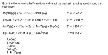 **Topic: Identifying the Weakest Reducing Agent from Given Half-Reactions**

Examine the following half-reactions and select the weakest reducing agent among the substances.

1. \( \text{Cr(OH)}_3(s) + 3e^- \rightleftharpoons \text{Cr(s)} + 3\text{OH}^-(aq) \)  
   *Standard Electrode Potential (\(E^\circ\)): -1.48 \, \text{V}*

2. \( \text{SnO}_2(s) + 2\text{H}_2\text{O}(l) + 4e^- \rightleftharpoons \text{Sn(s)} + 4\text{OH}^-( \, \text{aq}) \)  
   *Standard Electrode Potential (\(E^\circ\)): -0.945 \, \text{V}*

3. \( \text{iMnO}_2(s) + 4\text{H}^+(aq) + 2e^- \rightleftharpoons \text{Mn}^{2+}(aq) + 2\text{H}_2\text{O}(l) \)  
   *Standard Electrode Potential (\(E^\circ\)): 1.224 \, \text{V}*

4. \( \text{Hg}_2\text{SO}_4(s) + 2e^- \rightleftharpoons 2\text{Hg(l)} + \text{SO}_4^{2-}(aq) \)  
   *Standard Electrode Potential (\(E^\circ\)): 0.613 \, \text{V}*

**Options:**

A) \( \text{Cr(s)} \)

B) \( \text{OH}^-(aq) \)

C) \( \text{Sn(s)} \)

D) \( \text{Hg(l)} \)

E) \( \text{Mn}^{2+}(aq) \)

**Note:** The weakest reducing agent will have the most positive standard electrode potential (\(E^\circ\)) among the listed species in the half-reactions.