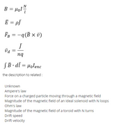 B = Hol
E = pJ
F = -q(B × v)
nq
SB · dī = µolenc
the description to related :
Unknown
Ampere's law
Force on a charged particle moving through a magnetic field
Magnitude of the magnetic field of an Ideal solenoid with N loops
Ohm's law
Magnitude of the magnetic field of a toroid with N turns
Drift speed
Drift velocity
