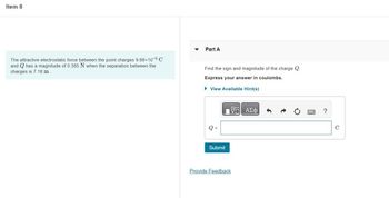 Item 8
The attractive electrostatic force between the point charges 9.68x10-6 C
and
has a magnitude of 0.385 N when the separation between the
charges is 7.18 m
Part A
Find the sign and magnitude of the charge Q.
Express your answer in coulombs.
► View Available Hint(s)
Submit
ΠΑΣΦ
Provide Feedback
?
C