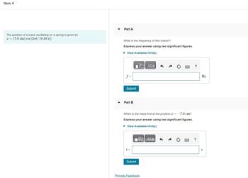Item 4
The position of a mass oscillating on a spring is given
x = (7.0 cm) cos [2πt/ (0.58 s)].
Part A
What is the frequency of this motion?
Express your answer using two significant figures.
► View Available Hint(s)
ΠΙΑΣΦΑ
f =
Submit
Part B
When is the mass first at the position = -7.0 cm?
Express your answer using two significant figures.
► View Available Hint(s)
—| ΑΣΦ)
t =
Submit
Provide Feedback
?
?
Hz
S