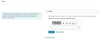 Item 9
In the Bohr model, as it is known today, the electron is imagined to move in
a circular orbit about a stationary proton. The force responsible for the
electron's circular motion is the electric force of attraction between the
electron and the proton.
Part A
If the speed of the electron were 4.4×105 m/s, what would be the corresponding orbital radius?
Express your answer using two significant figures.
r =
Submit
V ΑΣΦ
Provide Feedback
Request Answer
?
m