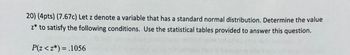 20) (4pts) (7.67c) Let z denote a variable that has a standard normal distribution. Determine the value
z* to satisfy the following conditions. Use the statistical tables provided to answer this question.
P(z <z*) = .1056