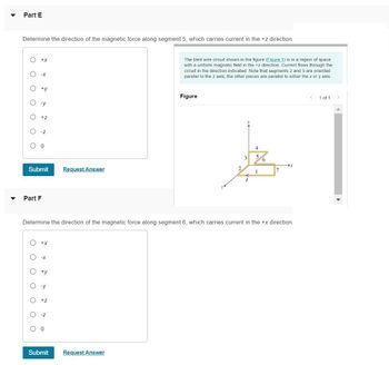 ▼
Part E
Determine the direction of the magnetic force along segment 5, which carries current in the +z direction
O
O
-x
O +y
O -y
O +z
O-Z
O 0
+X
Submit
Part F
O
O
O
+X
-X
O ty
Determine the direction of the magnetic force along segment 6, which carries current in the +x direction.
-y
+Z
Request Answer
O -Z
0 0
The bent wire circuit shown in the figure (Figure 1) is in a region of space
with a uniform magnetic field in the +z direction. Current flows through the
circuit in the direction indicated. Note that segments 2 and 5 are oriented
parallel to the z axis; the other pieces are parallel to either the x or y axis.
Submit Request Answer
Figure
2
4
3 5
1
7
<
1 of 1