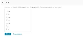 Part D
Determine the direction of the magnetic force along segment 4, which carries current in the +x direction.
O
C
O
+X
-X
+y
-y
+Z
-Z
Submit
Request Answer