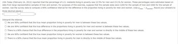 USA Today (February 16, 2012) reported that the percentage of U.S. residents living in poverty was 12.5% for men and 15.1% for women. These percentages were estimates based on
data from large representative samples of men and women. For purposes of this exercise, suppose that the sample sizes were 1200 for the sample of men and 1000 for the sample of
women. Use the survey data to compute a 90% confidence interval for the difference in the proportion living in poverty for men and women. (Use Pmen - Pwomen' Round your answers to
three decimal places.)
(
Interpret the interval.
○ We are 90% confident that the true mean proportion living in poverty for men is between these two values.
We are 90% confident that the true difference in the proportions living in poverty for men and women is between these two values.
There is a 90% chance that the true difference in the proportions living in poverty for men and women is directly in the middle of these two values.
We are 90% confident that the true mean proportion living in poverty for women is between these two values.
There is a 90% chance that the true mean proportion living in poverty for men is directly in the middle of these two values.