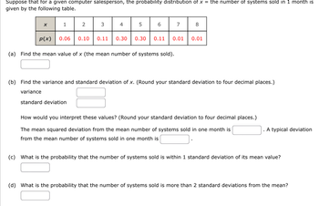 Suppose that for a given computer salesperson, the probability distribution of x = the number of systems sold in 1 month is
given by the following table.
X
p(x)
1
2
0.06 0.10
3
4
5
6
7
0.11 0.30 0.30 0.11 0.01
(a) Find the mean value of x (the mean number of systems sold).
8
0.01
(b) Find the variance and standard deviation of x. (Round your standard deviation to four decimal places.)
variance
standard deviation
How would you interpret these values? (Round your standard deviation to four decimal places.)
The mean squared deviation from the mean number of systems sold in one month is
from the mean number of systems sold in one month is
A typical deviation
(c) What is the probability that the number of systems sold is within 1 standard deviation of its mean value?
(d) What is the probability that the number of systems sold is more than 2 standard deviations from the mean?