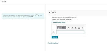 Item 7
When two identical ions are separated by a distance of 8.4×10-10 m, the
electrostatic force each exerts on the other is 5.2×10-9 N.
Part A
How many electrons are missing from each ion?
Express your answer as an integer.
► View Available Hint(s)
N₂ =
Submit
Provide Feedback
ΠΑΣΦ
?
