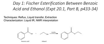 Day 1: Fischer Esterification Between Benzoic
Acid and Ethanol (Expt 20.1, Part B, p433-34)
Techniques: Reflux, Liquid transfer, Extraction
Characterization: Liquid IR, NMR interpretation
علم
benzoic acid
OH
OH
ethanol
H₂SO4