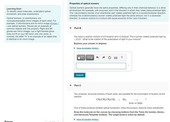 Learning Goal:
To identify chiral molecules, understand optical
isomerism, and draw enantiomers.
Optical isomers, or enantiomers, are
nonsuperimposable mirror images of each other. For
example, 2-chlorobutane and its mirror image (Figure 1
) are optical isomers. Gloves are an example of
common objects with this property. Right and left
gloves are mirror images, but a right-handed glove
does not fit on your left hand, and vice versa. In
contrast, the letter "A" is an example of an object that
is identical to its mirror image.
Figure
Properties of optical isomers
Optical isomers generally have the same properties, differing only in their chemical behavior in a chiral
environment (for example, with enzymes) and in the direction in which they rotate plane-polarized light.
The / (levorotatory) isomer of an enantiomer pair rotates polarized light in a counterclockwise direction,
whereas the d (dextrorotatory) isomer rotates polarized light the same amount, but in a clockwise
direction. A racemic mixture is a mixture with equal amounts of the I and d isomers.
Part B
You have a racemic mixture of d-2-butanol and /-2-butanol. The d isomer rotates polarized light by
+13.5°. What is the rotation of the polarization of light of your mixture?
Express your answer in degrees.
► View Available Hint(s)
VE ΑΣΦ
Submit
Part C
Two products, structural isomers of each other, are possible for the bromination of butane via the
reaction
CH3CH₂CH₂CH3 + Br₂
?
heat or light
One of these products exhibits optical isomerism. Draw this product. Assume mono substitution.
Draw the molecule on the canvas by choosing buttons from the Tools (for bonds), Atoms,
and Advanced Template toolbars. The single bond is active by default.
► View Available Hint(s)