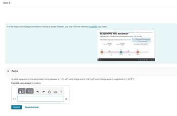 Item 6
For the steps and strategies involved in solving a similar problem, you may view the following Example 19-6 video:
Part A
r =
Submit
Request Answer
?
REASONING AND STRATEGY
The net force on q, is the vector sum of the forces due to q, and q₂ = ₁ + ₁₂
We can find the magnitudes of the forces from Coulomb's law:
1911 191
[૧] [૩]
m
0
F33-
At what separation is the electrostatic force between a +13.0 μC point charge and a +28.2 μC point charge equal in magnitude to 1.85 N ?
Express your answer in meters.
—| ΑΣΦ
F3₂-k
0.55 m
Fyz
532
19one chargel 19another chargel
(between charges)
k-8.99 x 10 N-m²/C²
92
1.00 m
