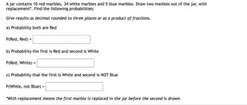 A jar contains 10 red marbles, 34 white marbles and 5 blue marbles. Draw two marbles out of the jar, with
replacement*. Find the following probabilities:
Give results as decimal rounded to three places or as a product of fractions.
a) Probability both are Red
P(Red, Red) =
b) Probability the first is Red and second is White
P(Red, White) =
c) Probability that the first is White and second is NOT Blue
P(White, not Blue) =
*With replacement means the first marble is replaced in the jar before the second is drawn.