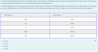 You are trying to determine your firm's cost of debt capital. The only debt on the balance sheet is a series of bonds that the firm has issued. The bonds are
not frequently traded, and therefore it is not possible to determine the market price.
The following table shows various debt ratings, along with an analyst's estimate of the credit spread for the ratings shown. Standard and Poor's have given
your firm a BBB debt rating. The risk-free rate of return is 3.0% and the corporate tax rate is 30%. What is your firm's before-tax cost of debt capital?
Debt Rating
Credit Spread
AAA
40 bp
AA
60 bp
A
80 bp
BBB
100 bp
BB
120 bp
a. 2.8%
O b. 1.4%
O c. 4.0%
O d. 2.0%
