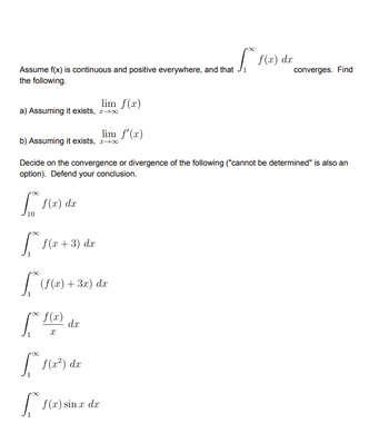 | f(x) dx
Assume f(x) is continuous and positive everywhere, and that Ji
converges. Find
the following.
lim f(x)
a) Assuming it exists, r+0
lim f'(x)
b) Assuming it exists, 2-0
Decide on the convergence or divergence of the following ("cannot be determined" is also an
option). Defend your conclusion.
| f(x) dx
10
f (x + 3) dx
| (f(x)+ 3x) d
f(x)
dx
| f(x) sin r da
