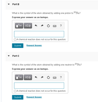 Part B
What is the symbol of the atom obtained by adding one proton to 2*Na.?
Express your answer as an isotope.
ΑΣφ
OA chemical reaction does not occur for this question.
Submit
Request Answer
Part C
What is the symbol of the atom obtained by adding one neutron to 28N.?
Express your answer as an isotope.
ΑΣφ
?
A chemical reaction does not occur for this question.
Submit
Request Answer
