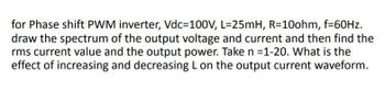 for Phase shift PWM inverter, Vdc=100V, L=25mH, R=10ohm, f=60Hz.
draw the spectrum of the output voltage and current and then find the
rms current value and the output power. Take n =1-20. What is the
effect of increasing and decreasing L on the output current waveform.