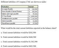 Different liabilities of Company Z Itd. are shown as under:
Particulars
Accounts Payable
Notes Payable (Current Portion)
Salaries and wages payable
10 Year Bonds
Installment notes payable
Amount
120,000
180,000
55,000
$ 2,000,000
$ 1,140,000
Interest payable
32,000
Payroll taxes payable
15,500
What would be the total current liabilities reported in the balance sheet?
a. Total current liabilities would be $202,500
b. Total current liabilities would be $440,500
c. Total current liabilities would be $1,542,500
d. Total current liabilities would be $402,500
