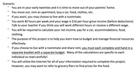 Scenario:
You are in your early twenties and it is time to move out of your parents' home.
You move out, rent an apartment, buy a car, food, clothes, etc.
If you want, you may choose to live with a roommate.
You work 40 hours per week and your wage is $16 per hour gross income (before deductions).
Talk to your teacher if you think you will work different hours or receive a different wage.
You will be required to calculate your net income, pay for a car, accommodations, food,
clothing.
The purpose of this project is to help you learn how to budget and manage financial resources
effectively.
If you choose to live with a roommate and share rent, you must each complete and hand in a
separate booklet with a separate budget. Many of the calculations are specific to each
individual so read carefully!
You will utilize the internet for all of your information required to complete this project.
However, you may want to refer to grocery fliers to find prices for the food.
