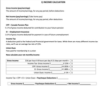 1) INCOME CALCUATION
Gross Income (pay/earnings)
The amount of income/earnings, for any pay period, before deductions
Net income (pay/earnings) (Take home pay)
The amount of income/earnings, for any pay period, after deductions
CPP - Canada Pension Plan
5.1 % of gross income deducted for contribution to your future pension
El - Employment Insurance
1.6 % of gross income deducted for payment in case of future unemployment
Income Tax
A deduction paid to the Federal and Provincial government for taxes. While there are many different income tax
rates, we'll use an average tax rate of 15%.
Union Dues
Fees paid for membership in a union
Now calculate your net monthly income:
$
$16 per hour X 8 hours per day X 21 days per month =
X 15% = $
Gross Income:
%3D
Income Tax: Gross Income $
CPP: Gross Income $
_X 4.95% = | $
X 1.88% =| $
El: Gross Income $
Union Dues: Income $
_X 1% = $
Income Tax + CPP + El + Union Dues = Paycheque Deductions $
%3D
Gross Income $
-- Paycheque Deductions $
Net Income $
%3D
