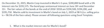 On December 31, 2015, Martin Corp invested in Marlin's 5-year, $200,000 bond with a 5%
interest rate for $191,575. The bond pays semiannual interest on June 30th and December
31st. The fair values of the bonds at the end of 2016~2018 are $194,500, $194,200, and
$195,750. Martin sold its investment in Marlin's bond on July 1, 2019 at 98 ½ (i.e. selling price
is = 98.5% of the face value). Please answer all following questions using Excel Template.
1. What is the market interest rate for Marlin's bond?