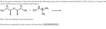 Draw the organic molecule(s) which is(are) formed in the following reaction. Do not include molecules like H₂O or HCl. (You have 3 chances unti
answer will be given; you have already tried 0 times)
H₂
H₂
tyy nopm
CH₂
CH₂ + H₂C´
CH3
H₂C
Draw only one molecule in each drawing box.
If need more compounds for your answer, click this button ADD DRAWING BOX