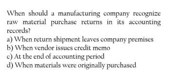 When should a manufacturing company recognize
raw material purchase returns in its accounting
records?
a) When return shipment leaves company premises
b) When vendor issues credit memo
c) At the end of accounting period
d) When materials were originally purchased