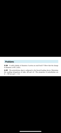 Problems
2.28 A solid cylinder of diameter d carries an axial load P. Show that the change
in diameter is 4Pv/(tEd).
2.29 The polyethylene sheet is subjected to the biaxial loading shown. Determine
the resulting elongations of sides AB and AC. The properties of polyethylene are
E = 300 ksi and v = 0.4.
