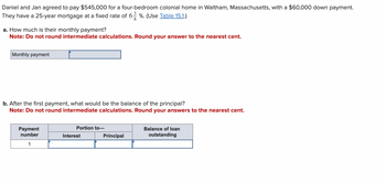 Daniel and Jan agreed to pay $545,000 for a four-bedroom colonial home in Waltham, Massachusetts, with a $60,000 down payment.
They have a 25-year mortgage at a fixed rate of 63 %. (Use Table 15.1.)
8
a. How much is their monthly payment?
Note: Do not round intermediate calculations. Round your answer to the nearest cent.
Monthly payment
b. After the first payment, what would be the balance of the principal?
Note: Do not round intermediate calculations. Round your answers to the nearest cent.
Payment
number
1
Portion to-
Interest
Principal
Balance of loan
outstanding