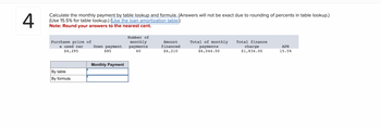 ### Problem 4: Monthly Payment Calculation

Calculate the monthly payment by table lookup and formula. (Answers will not be exact due to rounding of percents in table lookup.)

**Instructions:**

- Use a 15.5% rate for table lookup.
- Utilize the loan amortization table.
- Note: Round your answers to the nearest cent.

#### Given Information:
- **Purchase price of a used car**: $4,295
- **Down payment**: $85
- **Number of monthly payments**: 60
- **Amount financed**: $4,210
- **Total of monthly payments**: $6,044.00
- **Total finance charge**: $1,834.00
- **APR**: 15.5%

#### Monthly Payment Calculation:
| Method    | Monthly Payment |
|-----------|-----------------|
| By table  |                 |
| By formula|                 |

#### Diagram Explanation:
The table demonstrates how to determine the monthly payment using two methods:
1. **By Table**: Using the amortization table at a 15.5% rate.
2. **By Formula**: Using the standard loan payment calculation formula.

Ensure to fill in the empty fields with the correct monthly payment values from your calculations.